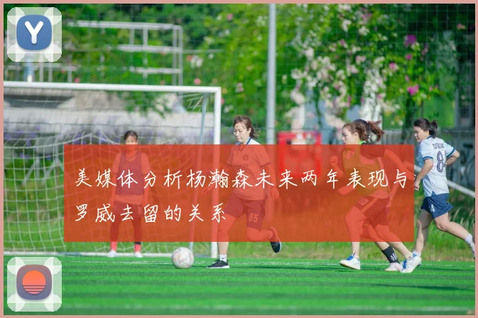 美媒体分析杨瀚森未来两年表现与罗威去留的关系