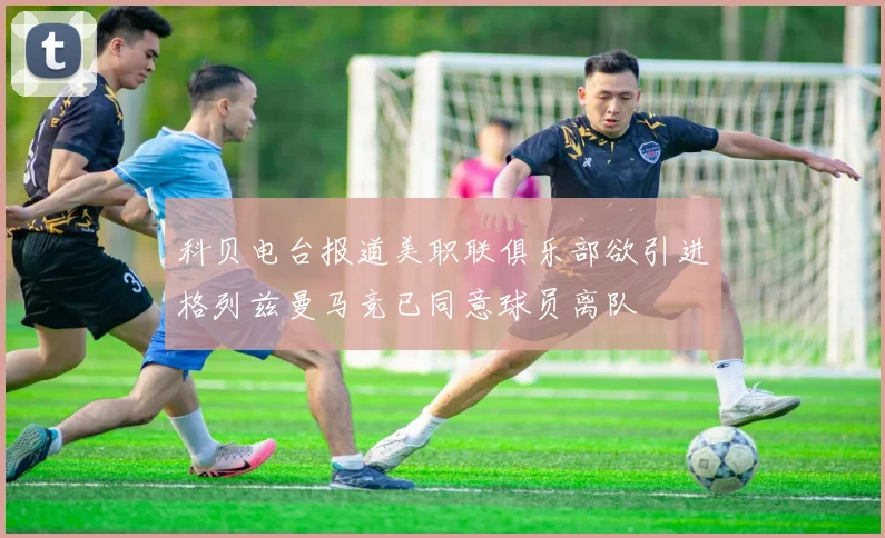 科贝电台报道美职联俱乐部欲引进格列兹曼马竞已同意球员离队