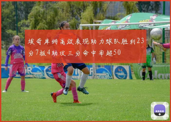 埃奇库姆高效表现助力球队胜利23分7板4助攻三分命中率超50