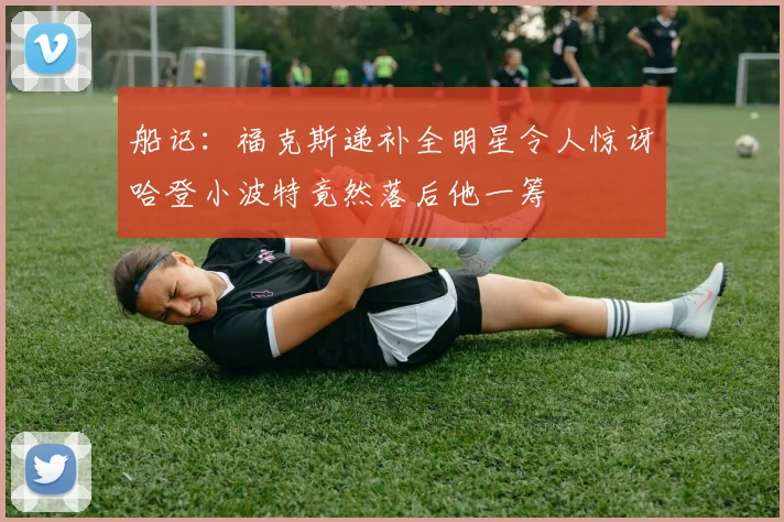 船记：福克斯递补全明星令人惊讶哈登小波特竟然落后他一筹