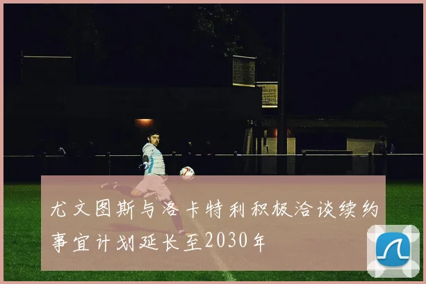 尤文图斯与洛卡特利积极洽谈续约事宜计划延长至2030年