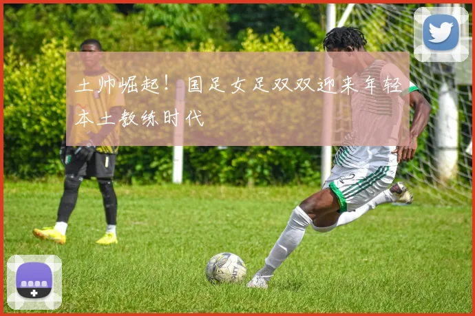 土帅崛起！国足女足双双迎来年轻本土教练时代