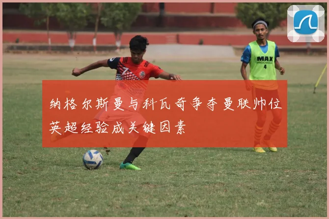 纳格尔斯曼与科瓦奇争夺曼联帅位英超经验成关键因素