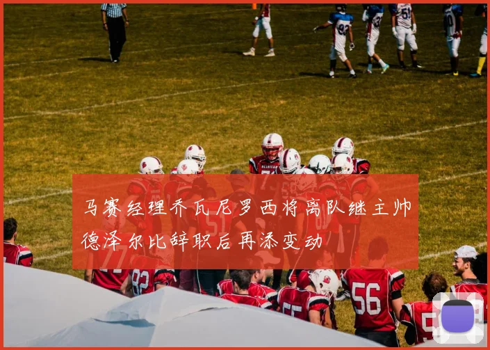 马赛经理乔瓦尼罗西将离队继主帅德泽尔比辞职后再添变动