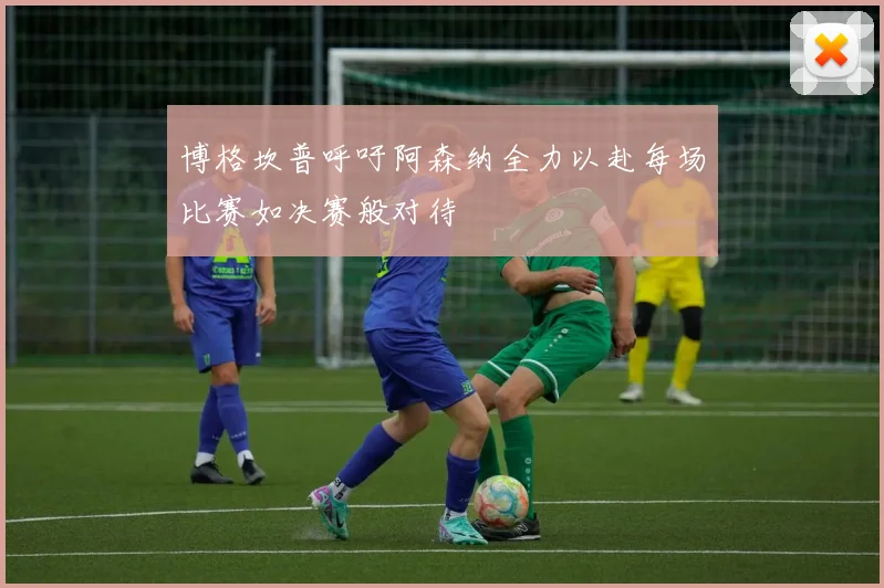 博格坎普呼吁阿森纳全力以赴每场比赛如决赛般对待