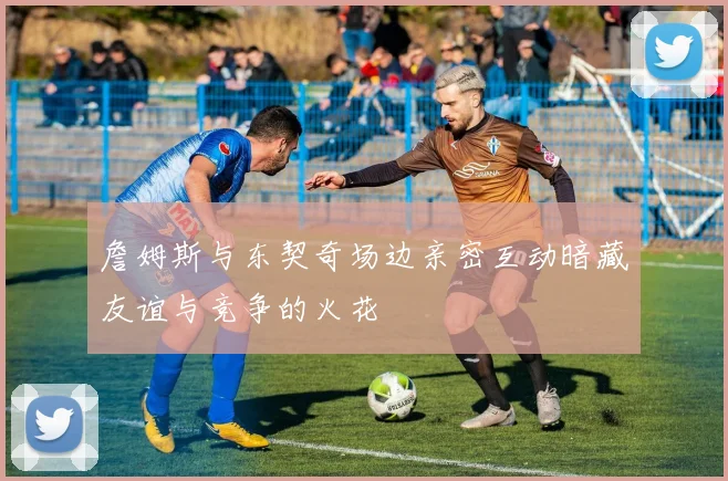 詹姆斯与东契奇场边亲密互动暗藏友谊与竞争的火花