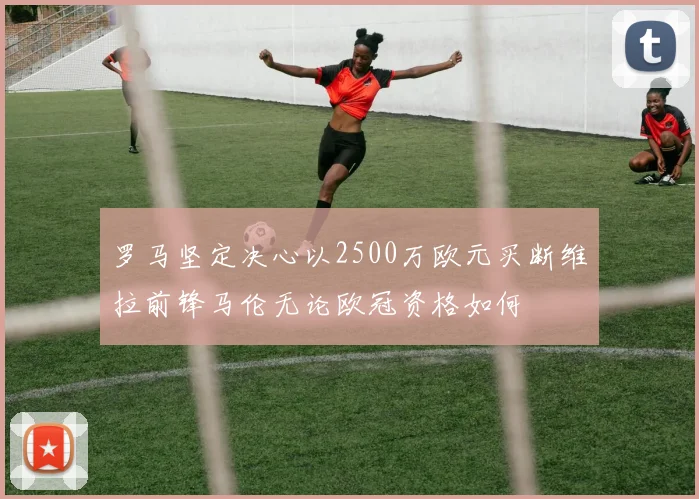 罗马坚定决心以2500万欧元买断维拉前锋马伦无论欧冠资格如何