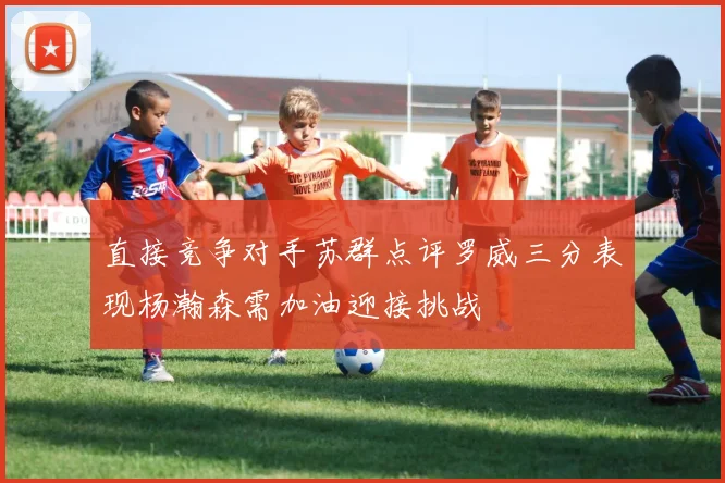 直接竞争对手苏群点评罗威三分表现杨瀚森需加油迎接挑战