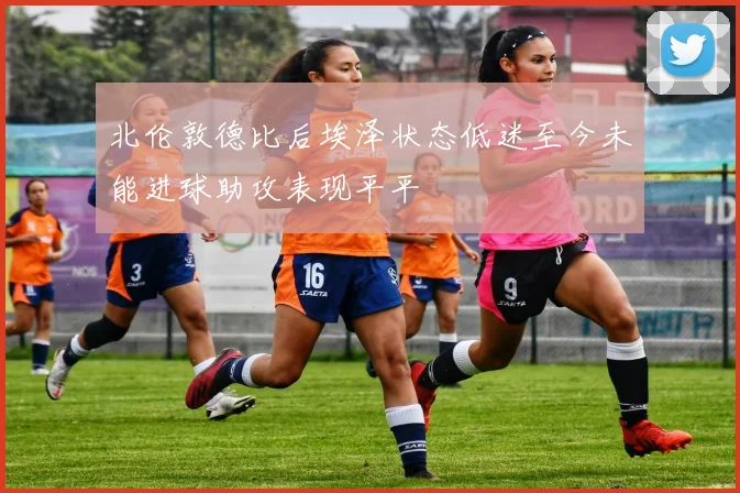 北伦敦德比后埃泽状态低迷至今未能进球助攻表现平平