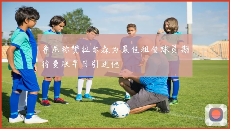 鲁尼称赞拉尔森为最佳租借球员期待曼联早日引进他