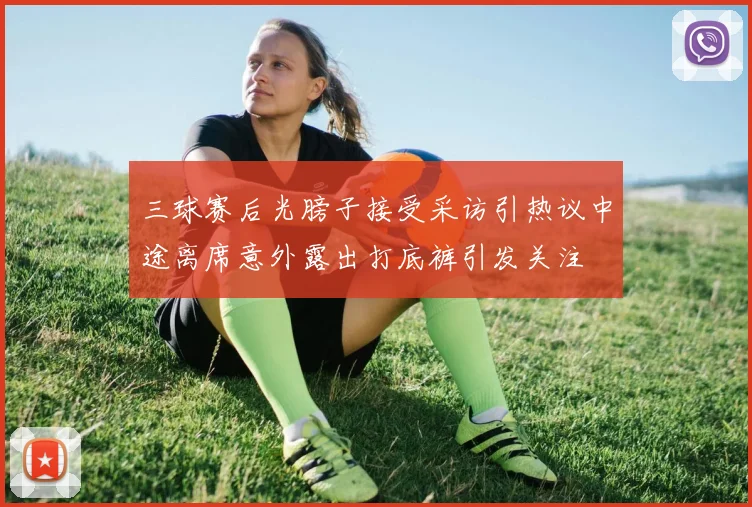 三球赛后光膀子接受采访引热议中途离席意外露出打底裤引发关注