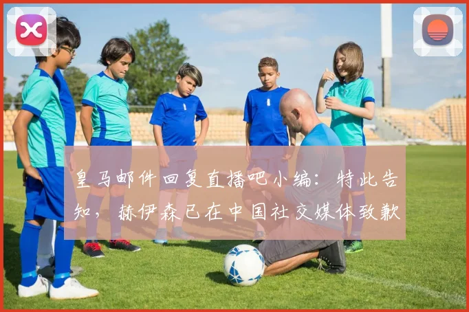 皇马邮件回复直播吧小编：特此告知，赫伊森已在中国社交媒体致歉