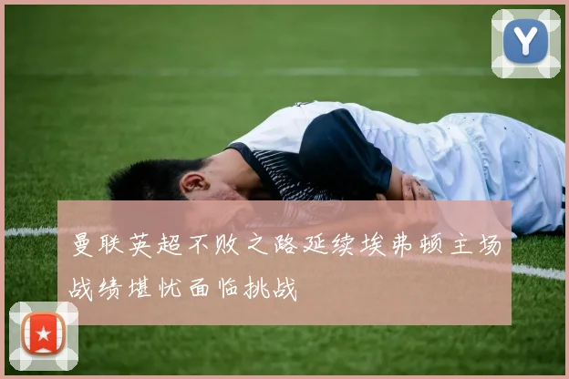 曼联英超不败之路延续埃弗顿主场战绩堪忧面临挑战