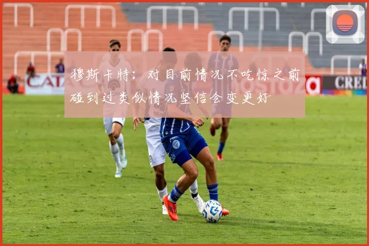 穆斯卡特：对目前情况不吃惊之前碰到过类似情况坚信会变更好