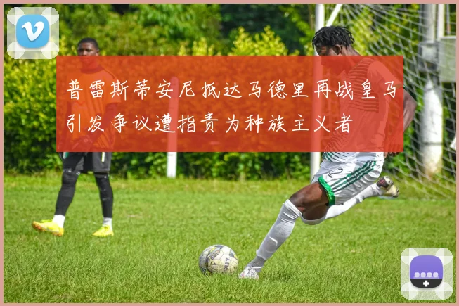 普雷斯蒂安尼抵达马德里再战皇马引发争议遭指责为种族主义者