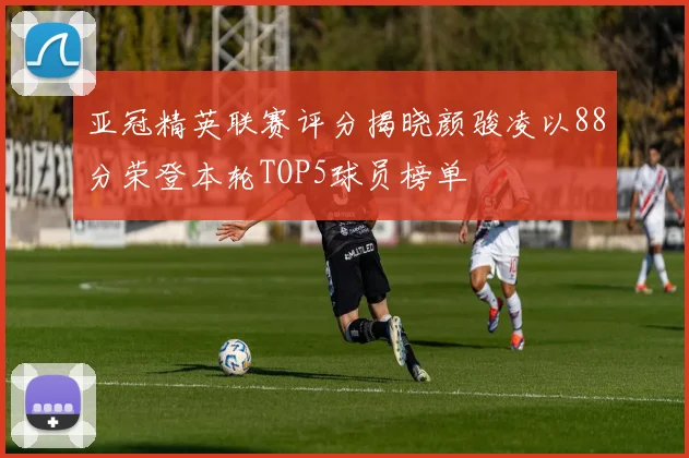 亚冠精英联赛评分揭晓颜骏凌以88分荣登本轮TOP5球员榜单